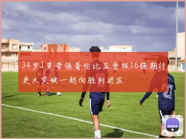 34岁J罗带领哥伦比亚晋级16强期待更大突破一起向胜利进发