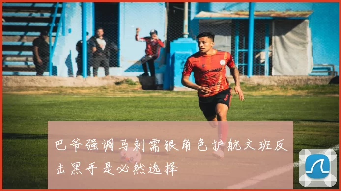 巴爷强调马刺需狠角色护航文班反击黑手是必然选择