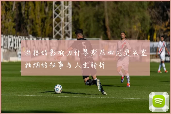 温格的影响力什琴斯尼回忆更衣室抽烟的往事与人生转折
