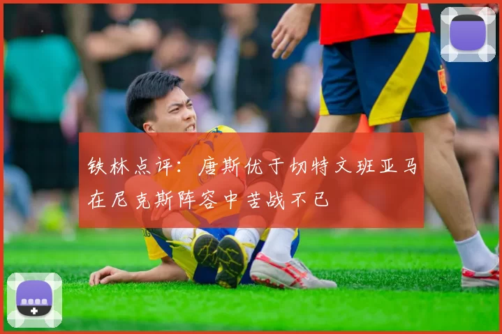铁林点评：唐斯优于切特文班亚马在尼克斯阵容中苦战不已