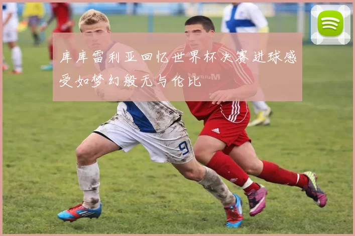 库库雷利亚回忆世界杯决赛进球感受如梦幻般无与伦比