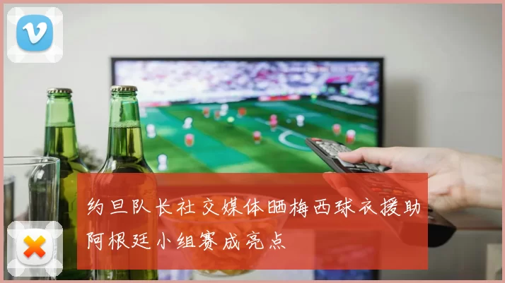 约旦队长社交媒体晒梅西球衣援助阿根廷小组赛成亮点