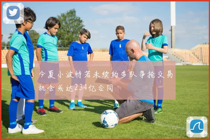今夏小波特若未续约多队争抢交易机会或达234亿合同